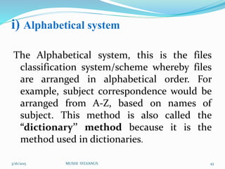 i) Alphabetical system
The Alphabetical system, this is the files
classification system/scheme whereby files
are arranged in alphabetical order. For
example, subject correspondence would be
arranged from A-Z, based on names of
subject. This method is also called the
“dictionary’’ method because it is the
method used in dictionaries.
3/16/2015 MUSHI SYLVANUS 43
 