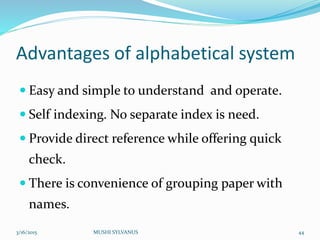 Advantages of alphabetical system
 Easy and simple to understand and operate.
 Self indexing. No separate index is need.
 Provide direct reference while offering quick
check.
 There is convenience of grouping paper with
names.
3/16/2015 MUSHI SYLVANUS 44
 