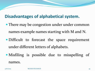 Disadvantages of alphabetical system.
 There may be congestion under under common
names example names starting with M and N.
 Difficult to forecast the space requirement
under different letters of alphabets.
 Misfiling is possible due to misspelling of
names.
3/16/2015 MUSHI SYLVANUS 45
 
