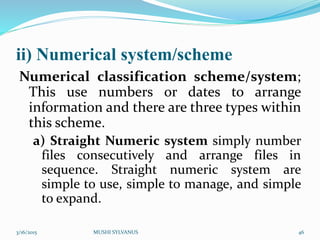 ii) Numerical system/scheme
Numerical classification scheme/system;
This use numbers or dates to arrange
information and there are three types within
this scheme.
a) Straight Numeric system simply number
files consecutively and arrange files in
sequence. Straight numeric system are
simple to use, simple to manage, and simple
to expand.
3/16/2015 MUSHI SYLVANUS 46
 