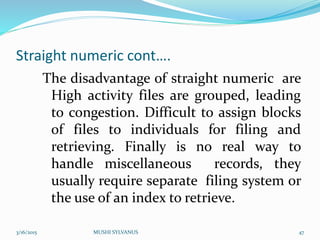 Straight numeric cont….
The disadvantage of straight numeric are
High activity files are grouped, leading
to congestion. Difficult to assign blocks
of files to individuals for filing and
retrieving. Finally is no real way to
handle miscellaneous records, they
usually require separate filing system or
the use of an index to retrieve.
3/16/2015 MUSHI SYLVANUS 47
 