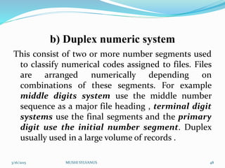 b) Duplex numeric system
This consist of two or more number segments used
to classify numerical codes assigned to files. Files
are arranged numerically depending on
combinations of these segments. For example
middle digits system use the middle number
sequence as a major file heading , terminal digit
systems use the final segments and the primary
digit use the initial number segment. Duplex
usually used in a large volume of records .
3/16/2015 MUSHI SYLVANUS 48
 