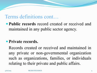 Terms definitions cont…
 Public records record created or received and
maintained in any public sector agency.
 Private records.
Records created or received and maintained in
any private or non-governmental organization
such as organizations, families, or individuals
relating to their private and public affairs.
3/16/2015 MUSHI SYLVANUS 5
 