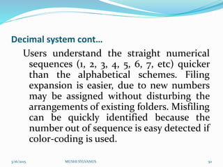 Decimal system cont…
Users understand the straight numerical
sequences (1, 2, 3, 4, 5, 6, 7, etc) quicker
than the alphabetical schemes. Filing
expansion is easier, due to new numbers
may be assigned without disturbing the
arrangements of existing folders. Misfiling
can be quickly identified because the
number out of sequence is easy detected if
color-coding is used.
3/16/2015 MUSHI SYLVANUS 50
 