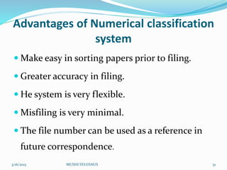 Advantages of Numerical classification
system
 Make easy in sorting papers prior to filing.
 Greater accuracy in filing.
 He system is very flexible.
 Misfiling is very minimal.
 The file number can be used as a reference in
future correspondence.
3/16/2015 MUSHI SYLVANUS 51
 