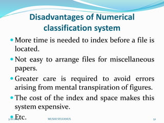 Disadvantages of Numerical
classification system
 More time is needed to index before a file is
located.
 Not easy to arrange files for miscellaneous
papers.
 Greater care is required to avoid errors
arising from mental transpiration of figures.
 The cost of the index and space makes this
system expensive.
 Etc.3/16/2015 MUSHI SYLVANUS 52
 