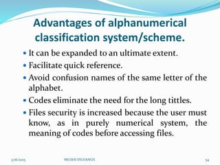 Advantages of alphanumerical
classification system/scheme.
 It can be expanded to an ultimate extent.
 Facilitate quick reference.
 Avoid confusion names of the same letter of the
alphabet.
 Codes eliminate the need for the long tittles.
 Files security is increased because the user must
know, as in purely numerical system, the
meaning of codes before accessing files.
3/16/2015 MUSHI SYLVANUS 54
 