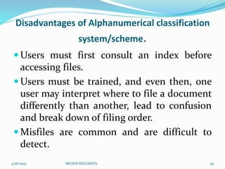 Disadvantages of Alphanumerical classification
system/scheme.
 Users must first consult an index before
accessing files.
 Users must be trained, and even then, one
user may interpret where to file a document
differently than another, lead to confusion
and break down of filing order.
 Misfiles are common and are difficult to
detect.
3/16/2015 MUSHI SYLVANUS 55
 