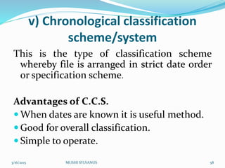 v) Chronological classification
scheme/system
This is the type of classification scheme
whereby file is arranged in strict date order
or specification scheme.
Advantages of C.C.S.
 When dates are known it is useful method.
 Good for overall classification.
 Simple to operate.
3/16/2015 MUSHI SYLVANUS 58
 