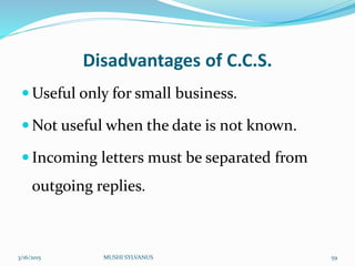 Disadvantages of C.C.S.
 Useful only for small business.
 Not useful when the date is not known.
 Incoming letters must be separated from
outgoing replies.
3/16/2015 MUSHI SYLVANUS 59
 