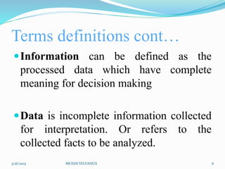 Terms definitions cont…
Information can be defined as the
processed data which have complete
meaning for decision making
Data is incomplete information collected
for interpretation. Or refers to the
collected facts to be analyzed.
3/16/2015 MUSHI SYLVANUS 6
 