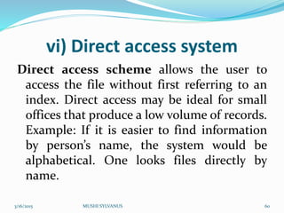 vi) Direct access system
Direct access scheme allows the user to
access the file without first referring to an
index. Direct access may be ideal for small
offices that produce a low volume of records.
Example: If it is easier to find information
by person’s name, the system would be
alphabetical. One looks files directly by
name.
3/16/2015 MUSHI SYLVANUS 60
 
