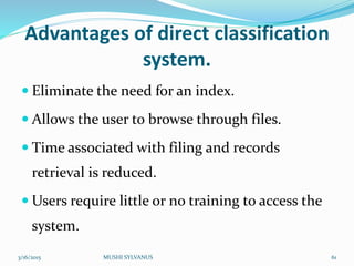 Advantages of direct classification
system.
 Eliminate the need for an index.
 Allows the user to browse through files.
 Time associated with filing and records
retrieval is reduced.
 Users require little or no training to access the
system.
3/16/2015 MUSHI SYLVANUS 61
 