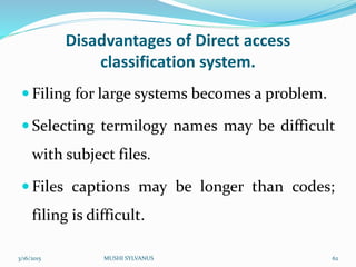 Disadvantages of Direct access
classification system.
 Filing for large systems becomes a problem.
 Selecting termilogy names may be difficult
with subject files.
 Files captions may be longer than codes;
filing is difficult.
3/16/2015 MUSHI SYLVANUS 62
 