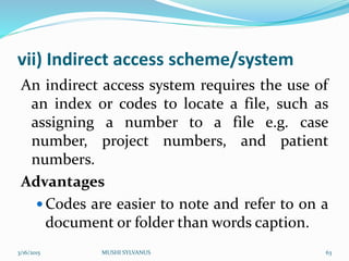 vii) Indirect access scheme/system
An indirect access system requires the use of
an index or codes to locate a file, such as
assigning a number to a file e.g. case
number, project numbers, and patient
numbers.
Advantages
 Codes are easier to note and refer to on a
document or folder than words caption.
3/16/2015 MUSHI SYLVANUS 63
 