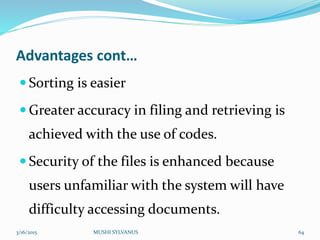 Advantages cont…
 Sorting is easier
 Greater accuracy in filing and retrieving is
achieved with the use of codes.
 Security of the files is enhanced because
users unfamiliar with the system will have
difficulty accessing documents.
3/16/2015 MUSHI SYLVANUS 64
 