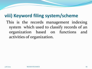 viii) Keyword filing system/scheme
This is the records management indexing
system which used to classify records of an
organization based on functions and
activities of organization.
3/16/2015 MUSHI SYLVANUS 66
 