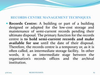 RECORDS CENTRE MANAGEMENT TECHNIQUES
 Records Centre: A building or part of a building
designed or adapted for the low-cost storage and
maintenance of semi-current records pending their
ultimate disposal. The primary function for the records
centre is to hold semi-current records and make
available for use until the date of their disposal.
Therefore, the records centre is a temporary or, as it is
often called, an intermediate storage facility. In other
words, it is an intermediate stage between the
organisation’s records offices and the archival
institution.
3/16/2015 MUSHI SYLVANUS 67
 