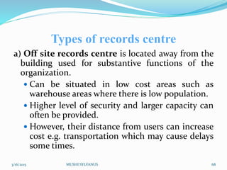 Types of records centre
a) Off site records centre is located away from the
building used for substantive functions of the
organization.
 Can be situated in low cost areas such as
warehouse areas where there is low population.
 Higher level of security and larger capacity can
often be provided.
 However, their distance from users can increase
cost e.g. transportation which may cause delays
some times.
3/16/2015 MUSHI SYLVANUS 68
 
