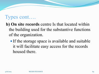Types cont….
b) On site records centre Is that located within
the building used for the substantive functions
of the organization.
 If the storage space is available and suitable
it will facilitate easy access for the records
housed there.
3/16/2015 MUSHI SYLVANUS 69
 