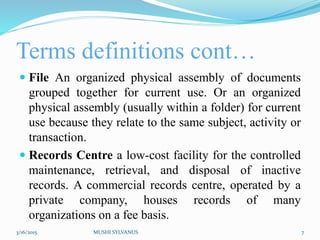 Terms definitions cont…
 File An organized physical assembly of documents
grouped together for current use. Or an organized
physical assembly (usually within a folder) for current
use because they relate to the same subject, activity or
transaction.
 Records Centre a low-cost facility for the controlled
maintenance, retrieval, and disposal of inactive
records. A commercial records centre, operated by a
private company, houses records of many
organizations on a fee basis.
3/16/2015 MUSHI SYLVANUS 7
 