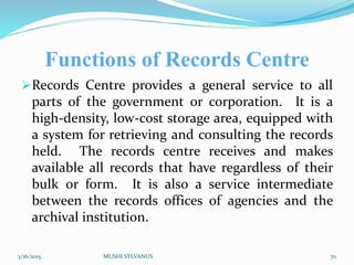 Functions of Records Centre
Records Centre provides a general service to all
parts of the government or corporation. It is a
high-density, low-cost storage area, equipped with
a system for retrieving and consulting the records
held. The records centre receives and makes
available all records that have regardless of their
bulk or form. It is also a service intermediate
between the records offices of agencies and the
archival institution.
3/16/2015 MUSHI SYLVANUS 70
 