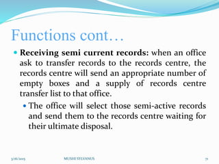 Functions cont…
 Receiving semi current records: when an office
ask to transfer records to the records centre, the
records centre will send an appropriate number of
empty boxes and a supply of records centre
transfer list to that office.
 The office will select those semi-active records
and send them to the records centre waiting for
their ultimate disposal.
3/16/2015 MUSHI SYLVANUS 71
 
