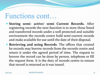 Functions cont…
 Storing semi- active/ semi Current Records. After
registering records the next function is to store those listed
and transferred records under a well protected and suitable
environment the records centre hold semi-current records
and make available for use until the date of their disposal.
 Retrieving and using Records. The offices that created
he records may borrow records from the records centre and
return it under the agreed period of time. The request to
borrow the record can be done by person, telephone or fill
the request form. It is the duty of records centre to ensure
that record is returned as it was issued.
3/16/2015 MUSHI SYLVANUS 72
 