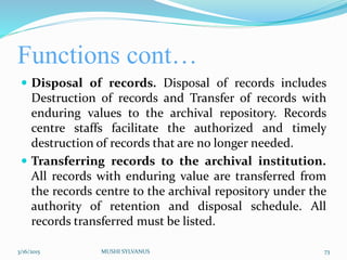 Functions cont…
 Disposal of records. Disposal of records includes
Destruction of records and Transfer of records with
enduring values to the archival repository. Records
centre staffs facilitate the authorized and timely
destruction of records that are no longer needed.
 Transferring records to the archival institution.
All records with enduring value are transferred from
the records centre to the archival repository under the
authority of retention and disposal schedule. All
records transferred must be listed.
3/16/2015 MUSHI SYLVANUS 73
 