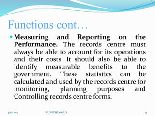 Functions cont…
 Measuring and Reporting on the
Performance. The records centre must
always be able to account for its operations
and their costs. It should also be able to
identify measurable benefits to the
government. These statistics can be
calculated and used by the records centre for
monitoring, planning purposes and
Controlling records centre forms.
3/16/2015 MUSHI SYLVANUS 74
 