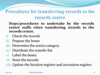 Procedures for transferring records to the
records centre
Steps/procedures to undertake by the records
centre staffs when transferring records to the
records centre.
i) Check the records
ii) Prepare the boxes
iii) Determine the action category
iv) Distribute the transfer list
v) Label the boxes
vi) Store the records
vii) Update the location register and accessions register.
3/16/2015 MUSHI SYLVANUS 75
 