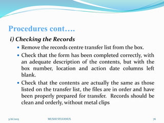 Procedures cont….
i) Checking the Records
 Remove the records centre transfer list from the box.
 Check that the form has been completed correctly, with
an adequate description of the contents, but with the
box number, location and action date columns left
blank.
 Check that the contents are actually the same as those
listed on the transfer list, the files are in order and have
been properly prepared for transfer. Records should be
clean and orderly, without metal clips
3/16/2015 MUSHI SYLVANUS 76
 
