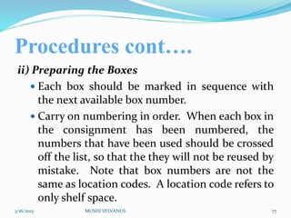 Procedures cont….
ii) Preparing the Boxes
 Each box should be marked in sequence with
the next available box number.
 Carry on numbering in order. When each box in
the consignment has been numbered, the
numbers that have been used should be crossed
off the list, so that the they will not be reused by
mistake. Note that box numbers are not the
same as location codes. A location code refers to
only shelf space.
3/16/2015 MUSHI SYLVANUS 77
 