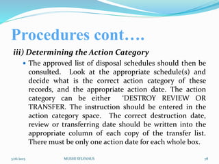 Procedures cont….
iii) Determining the Action Category
 The approved list of disposal schedules should then be
consulted. Look at the appropriate schedule(s) and
decide what is the correct action category of these
records, and the appropriate action date. The action
category can be either ‘DESTROY REVIEW OR
TRANSFER. The instruction should be entered in the
action category space. The correct destruction date,
review or transferring date should be written into the
appropriate column of each copy of the transfer list.
There must be only one action date for each whole box.
3/16/2015 MUSHI SYLVANUS 78
 