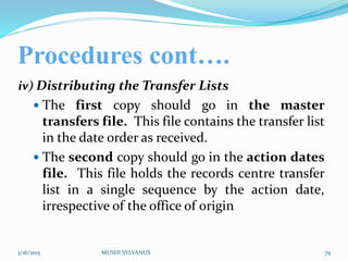 Procedures cont….
iv) Distributing the Transfer Lists
 The first copy should go in the master
transfers file. This file contains the transfer list
in the date order as received.
 The second copy should go in the action dates
file. This file holds the records centre transfer
list in a single sequence by the action date,
irrespective of the office of origin
3/16/2015 MUSHI SYLVANUS 79
 