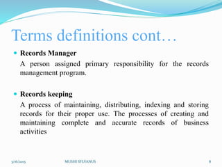 Terms definitions cont…
 Records Manager
A person assigned primary responsibility for the records
management program.
 Records keeping
A process of maintaining, distributing, indexing and storing
records for their proper use. The processes of creating and
maintaining complete and accurate records of business
activities
3/16/2015 MUSHI SYLVANUS 8
 