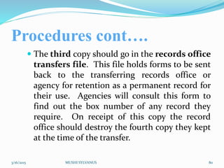 Procedures cont….
 The third copy should go in the records office
transfers file. This file holds forms to be sent
back to the transferring records office or
agency for retention as a permanent record for
their use. Agencies will consult this form to
find out the box number of any record they
require. On receipt of this copy the record
office should destroy the fourth copy they kept
at the time of the transfer.
3/16/2015 MUSHI SYLVANUS 80
 