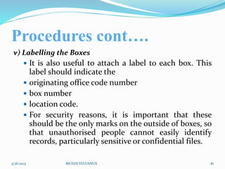 Procedures cont….
v) Labelling the Boxes
 It is also useful to attach a label to each box. This
label should indicate the
 originating office code number
 box number
 location code.
 For security reasons, it is important that these
should be the only marks on the outside of boxes, so
that unauthorised people cannot easily identify
records, particularly sensitive or confidential files.
3/16/2015 MUSHI SYLVANUS 81
 