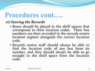 Procedures cont….
vi) Storing the Records
 Boxes should be placed in the shelf spaces that
correspond to their location codes. Their box
numbers are then recorded in the records centre
location register alongside the correct location
code.
 Records centre staff should always be able to
find the location code of any box from its
number, and they should always be able to go
straight to the shelf space from the location
code.
3/16/2015 MUSHI SYLVANUS 82
 