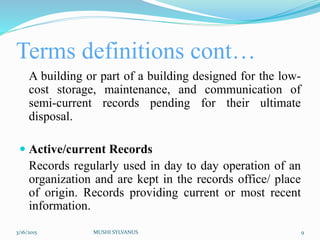 Terms definitions cont…
A building or part of a building designed for the low-
cost storage, maintenance, and communication of
semi-current records pending for their ultimate
disposal.
 Active/current Records
Records regularly used in day to day operation of an
organization and are kept in the records office/ place
of origin. Records providing current or most recent
information.
3/16/2015 MUSHI SYLVANUS 9
 