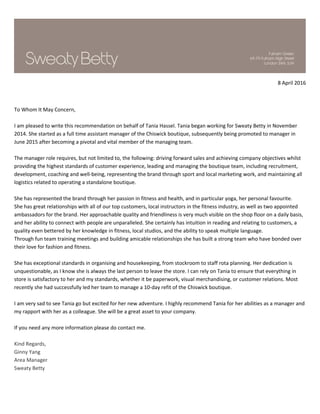 8 April 2016
To Whom It May Concern,
I am pleased to write this recommendation on behalf of Tania Hassel. Tania began working for Sweaty Betty in November
2014. She started as a full time assistant manager of the Chiswick boutique, subsequently being promoted to manager in
June 2015 after becoming a pivotal and vital member of the managing team.
The manager role requires, but not limited to, the following: driving forward sales and achieving company objectives whilst
providing the highest standards of customer experience, leading and managing the boutique team, including recruitment,
development, coaching and well-being, representing the brand through sport and local marketing work, and maintaining all
logistics related to operating a standalone boutique.
She has represented the brand through her passion in fitness and health, and in particular yoga, her personal favourite.
She has great relationships with all of our top customers, local instructors in the fitness industry, as well as two appointed
ambassadors for the brand. Her approachable quality and friendliness is very much visible on the shop floor on a daily basis,
and her ability to connect with people are unparalleled. She certainly has intuition in reading and relating to customers, a
quality even bettered by her knowledge in fitness, local studios, and the ability to speak multiple language.
Through fun team training meetings and building amicable relationships she has built a strong team who have bonded over
their love for fashion and fitness.
She has exceptional standards in organising and housekeeping, from stockroom to staff rota planning. Her dedication is
unquestionable, as I know she is always the last person to leave the store. I can rely on Tania to ensure that everything in
store is satisfactory to her and my standards, whether it be paperwork, visual merchandising, or customer relations. Most
recently she had successfully led her team to manage a 10-day refit of the Chiswick boutique.
I am very sad to see Tania go but excited for her new adventure. I highly recommend Tania for her abilities as a manager and
my rapport with her as a colleague. She will be a great asset to your company.
If you need any more information please do contact me.
Kind Regards,
Ginny Yang
Area Manager
Sweaty Betty
 