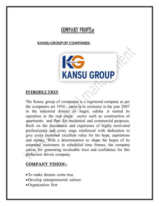 COMPANY PROFILe
KANSU GROUP OF COMPANIES:
INTRODUCTION
The Kansu group of companies is a registered company as per
the companies act 1956 , came in to existence in the year 2007
in the industrial district of Angul, odisha .it started its
operation in the real estate sector such as construction of
apartments and flats for residential and commercial purposes.
Built on the foundation and experience of highly motivated
professionals and every stage reinforced with dedication to
give every customer excellent value for his hope, aspirations
and money. With a determination to shape the hopes of its
esteemed customers in scheduled time frames, the company
carves for generating invaluable trust and confidence for this
perfection driven company.
COMPANY VISION:-
To make dreams come true
Develop entrepreneurial culture
Organization first
 