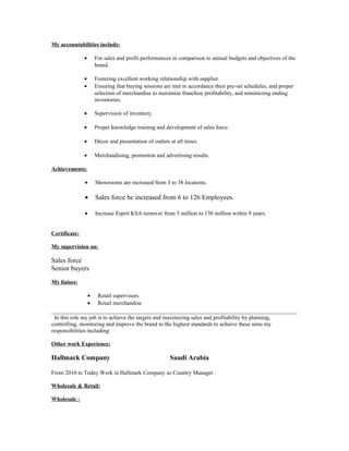 My accountabilities include:
• For sales and profit performances in comparison to annual budgets and objectives of the
brand.
• Fostering excellent working relationship with supplier.
• Ensuring that buying sessions are met in accordance their pre-set schedules, and proper
selection of merchandise to maximize franchise profitability, and minimizing ending
inventories.
• Supervision of inventory.
• Proper knowledge training and development of sales force.
• Décor and presentation of outlets at all times.
• Merchandising, promotion and advertising results.
Achievements:
• Showrooms are increased from 3 to 38 locations.
• Sales force be increased from 6 to 126 Employees.
• Increase Esprit KSA turnover from 3 million to 130 million within 9 years.
Certificate:
My supervision on:
Sales force
Senior buyers
My liaises:
• Retail supervisors
• Retail merchandise
In this role my job is to achieve the targets and maximizing sales and profitability by planning,
controlling, monitoring and improve the brand to the highest standards to achieve these aims my
responsibilities including:
Other work Experience:
Hallmark Company Saudi Arabia
From 2010 to Today Work in Hallmark Company as Country Manager .
Wholesale & Retail:
Wholesale :
 