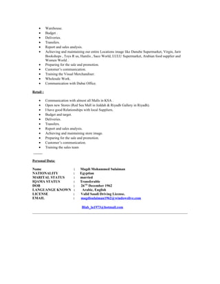 • Warehouse.
• Budget .
• Deliveries.
• Transfers.
• Report and sales analysis.
• Achieving and maintaining our entire Locations image like Danube Supermarket, Virgin, Jarir
Bookshops , Toys R us, Hamlis , Saco World, LULU Supermarket, Arabian food supplier and
Women World .
• Preparing for the sale and promotion.
• Customer’s communication.
• Training the Visual Merchandiser.
• Wholesale Work.
• Communication with Dubai Office.
Retail :
• Communication with almost all Malls in KSA .
• Open new Stores (Red Sea Mall in Jeddah & Riyadh Gallery in Riyadh).
• I have good Relationships with local Suppliers.
• Budget and target.
• Deliveries.
• Transfers.
• Report and sales analysis.
• Achieving and maintaining store image.
• Preparing for the sale and promotion.
• Customer’s communication.
• Training the sales team
Personal Data:
Name : Magdi Mohammed Sulaiman
NATIONALITY : Egyptian
MARITAL STATUS : married
IQAMA STATUS : Transferable
DOB : 26TH
December 1962
LANGUANGE KNOWN : Arabic, English
LICENSE : Valid Saudi Driving License.
EMAIL : magdisulaiman1962@windowslive.com
Blab_la1973@hotmail.com
 