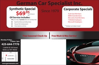 Synthetic Special Corporate Specials
$6995+ Tax & disposal
fees
Oil Service includes:
Up to 5 Qts.of Synthetic Motor Oil and New Filter
Road Test Vehicle and Safety Check
Pressure Test Cooling System
Check batteries and tires.
Free Seasonal Check-Up Free Wash & Wax Service
Audi Club Members
BMW Club Members
Mercedes Club Members
Microsoft Employees
T-Mobile Employees
Contact us to learn more!*
*
German Car Specialist Inc.
Monday-Friday:
7:30am- 5pm
www.germanauto.com
425-644-7770
SE 38th Street
Factoria Mall
FactoriaBLVDSE
90
124AveSE
124058 SE 38 Street
Bellevue WA 98006
405
*
For services exceeding $1,000
Since 1979
 
