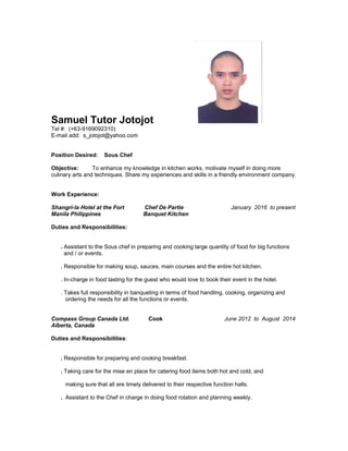 Samuel Tutor Jotojot
Tel #: (+63-9169092310)
E-mail add: s_jotojot@yahoo.com
Position Desired: Sous Chef
Objective: To enhance my knowledge in kitchen works, motivate myself in doing more
culinary arts and techniques. Share my experiences and skills in a friendly environment company.
Work Experience:
Shangri-la Hotel at the Fort Chef De Partie January 2016 to present
Manila Philippines Banquet Kitchen
Duties and Responsibilities:
. Assistant to the Sous chef in preparing and cooking large quantity of food for big functions
and / or events.
. Responsible for making soup, sauces, main courses and the entire hot kitchen.
. In-charge in food tasting for the guest who would love to book their event in the hotel.
. Takes full responsibility in banqueting in terms of food handling, cooking, organizing and
ordering the needs for all the functions or events.
Compass Group Canada Ltd. Cook June 2012 to August 2014
Alberta, Canada
Duties and Responsibilities:
. Responsible for preparing and cooking breakfast.
. Taking care for the mise en place for catering food items both hot and cold, and
making sure that all are timely delivered to their respective function halls.
. Assistant to the Chef in charge in doing food rotation and planning weekly.
 