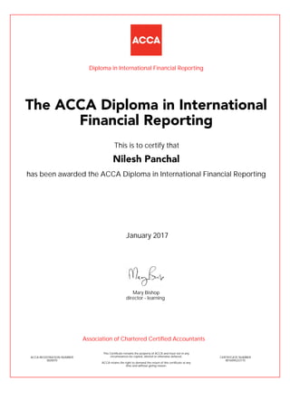has been awarded the ACCA Diploma in International Financial Reporting
January 2017
ACCA REGISTRATION NUMBER
3820070
Mary Bishop
This Certificate remains the property of ACCA and must not in any
circumstances be copied, altered or otherwise defaced.
ACCA retains the right to demand the return of this certificate at any
time and without giving reason.
director - learning
CERTIFICATE NUMBER
8016095223175
The ACCA Diploma in International
Financial Reporting
Nilesh Panchal
This is to certify that
Diploma in International Financial Reporting
Association of Chartered Certified Accountants
 
