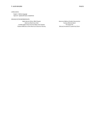 T. ALEX ROGERS PAGE 2
LANGUAGES
English—NativeLanguage
Spanish—speak with basiccompetence
ORGANIZATION MEMBERSHIPS
Alpha Epsilon Delta-MSU Chapter American Medical Student Association
American Red Cross Club Famous Maroon Band
Lambda Sigma Honor Society-Alpha Iota Chapter Phi Kappa Phi
Student Affiliates ofthe American Chemical Society Wesley Foundation Leadership Team
 