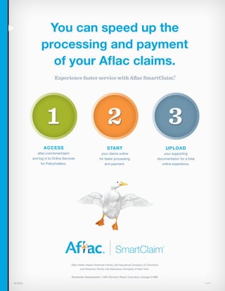 You can speed up the
processing and payment
of your Aflac claims.
Experience faster service with Aflac SmartClaim®.
M1805L	11/11
Access
aflac.com/smartclaim
and log in to Online Services
for Policyholders.
start
your claims online
for faster processing
and payment.
upload
your supporting
documentation for a total
online experience.
Aflac herein means American Family Life Assurance Company of Columbus
and American Family Life Assurance Company of New York.
Worldwide Headquarters | 1932 Wynnton Road | Columbus, Georgia 31999
321
SmartClaim®
 