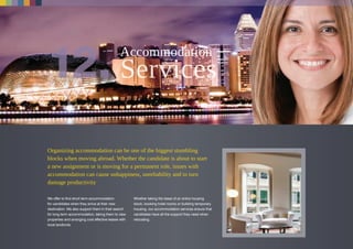 Organizing accommodation can be one of the biggest stumbling
blocks when moving abroad. Whether the candidate is about to start
a new assignment or is moving for a permanent role, issues with
accommodation can cause unhappiness, unreliability and in turn
damage productivity
We offer to find short term accommodation
for candidates when they arrive at their new
destination. We also support them in their search
for long term accommodation, taking them to view
properties and arranging cost effective leases with
local landlords.
Whether taking the lease of an entire housing
block, booking hotel rooms or building temporary
housing, our accommodation services ensure that
candidates have all the support they need when
relocating.
Accommodation
 